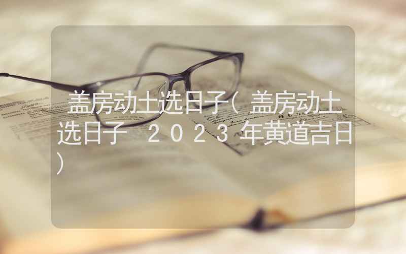 盖房动土选日子(盖房动土选日子 2023年黄道吉日)